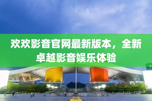 歡歡影音官網(wǎng)最新版本，全新卓越影音娛樂(lè)體驗(yàn)