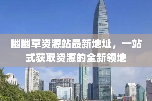 幽幽草資源站最新地址，一站式獲取資源的全新領(lǐng)地