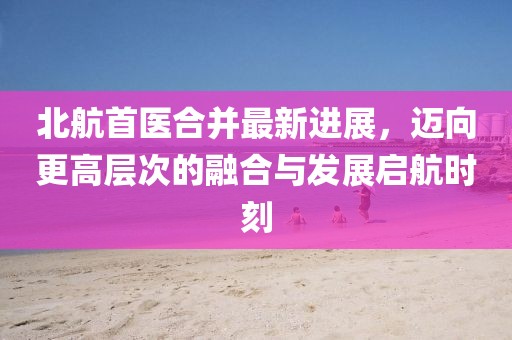 北航首醫(yī)合并最新進展，邁向更高層次的融合與發(fā)展啟航時刻