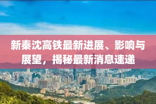 新秦沈高鐵最新進展、影響與展望，揭秘最新消息速遞