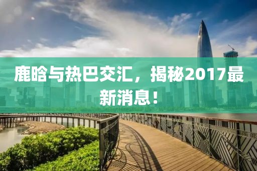 鹿晗與熱巴交匯，揭秘2017最新消息！