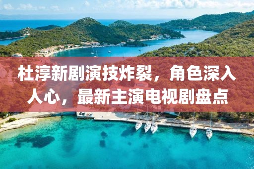 杜淳新劇演技炸裂，角色深入人心，最新主演電視劇盤點(diǎn)