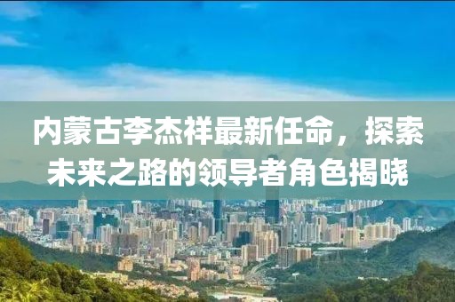 內(nèi)蒙古李杰祥最新任命，探索未來之路的領導者角色揭曉