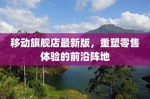 移動(dòng)旗艦店最新版，重塑零售體驗(yàn)的前沿陣地