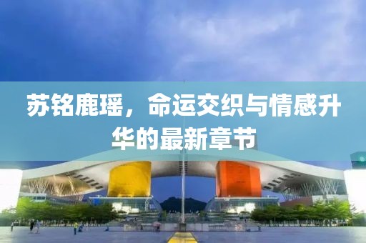 蘇銘鹿瑤，命運(yùn)交織與情感升華的最新章節(jié)