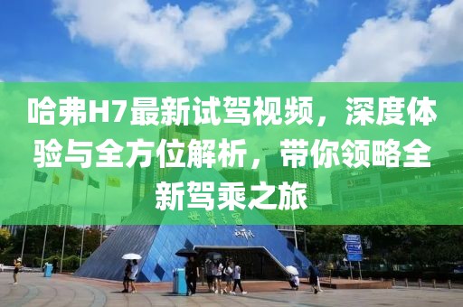 哈弗H7最新試駕視頻，深度體驗(yàn)與全方位解析，帶你領(lǐng)略全新駕乘之旅