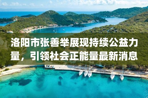 洛陽市張善舉展現(xiàn)持續(xù)公益力量，引領(lǐng)社會(huì)正能量最新消息