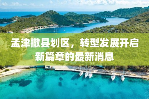 孟津撤縣劃區(qū)，轉(zhuǎn)型發(fā)展開啟新篇章的最新消息