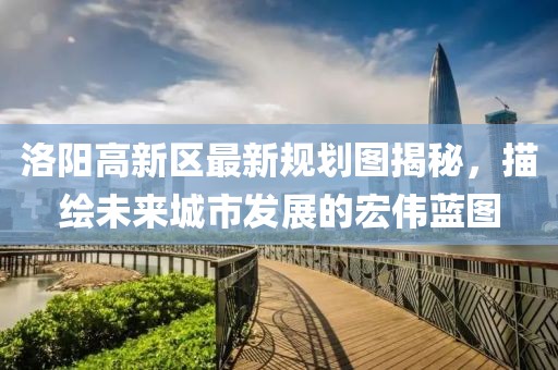 洛陽高新區(qū)最新規(guī)劃圖揭秘，描繪未來城市發(fā)展的宏偉藍(lán)圖