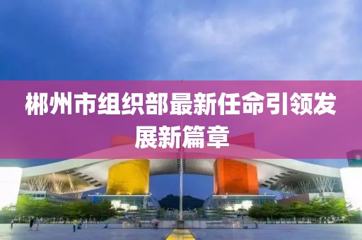 郴州市組織部最新任命引領(lǐng)發(fā)展新篇章