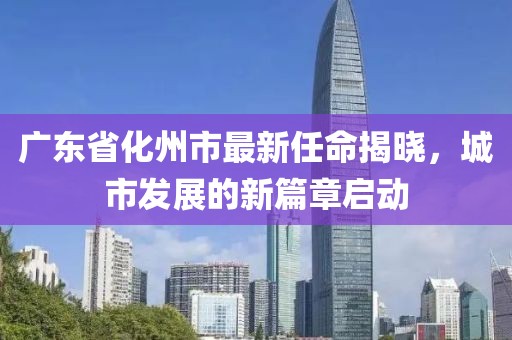 廣東省化州市最新任命揭曉，城市發(fā)展的新篇章啟動