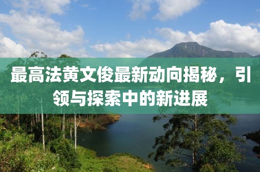 最高法黃文俊最新動(dòng)向揭秘，引領(lǐng)與探索中的新進(jìn)展