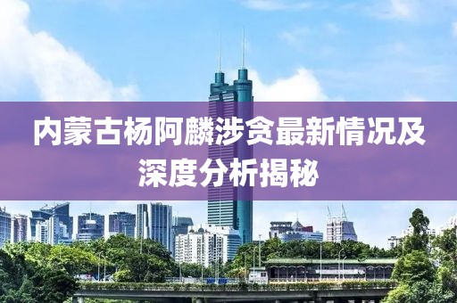 內(nèi)蒙古楊阿麟涉貪最新情況及深度分析揭秘