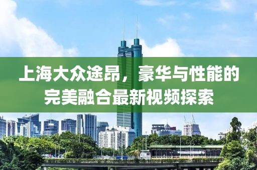 上海大眾途昂，豪華與性能的完美融合最新視頻探索