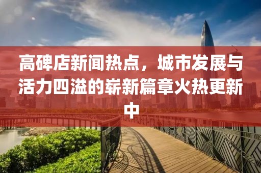 高碑店新聞熱點，城市發(fā)展與活力四溢的嶄新篇章火熱更新中