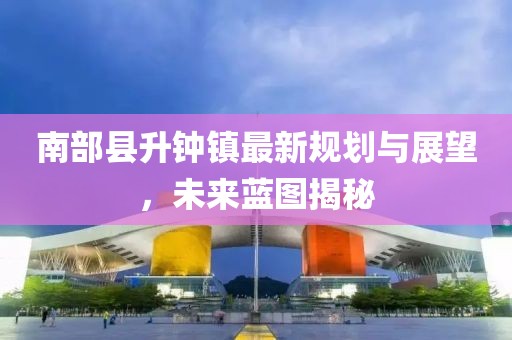 南部縣升鐘鎮(zhèn)最新規(guī)劃與展望，未來藍圖揭秘