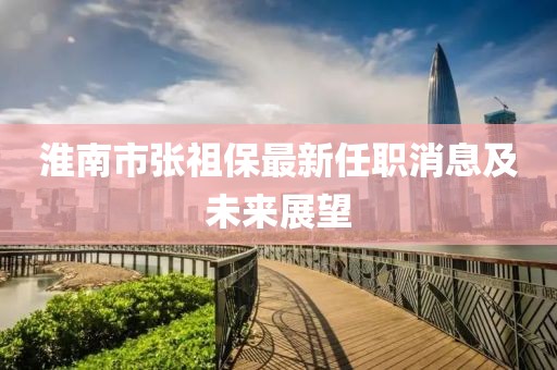 淮南市張祖保最新任職消息及未來展望