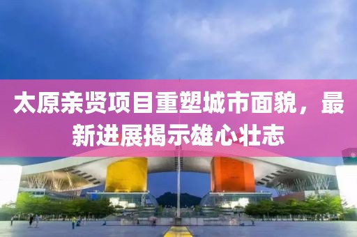 太原親賢項(xiàng)目重塑城市面貌，最新進(jìn)展揭示雄心壯志