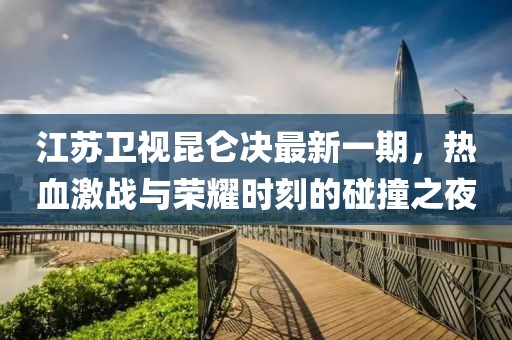 江蘇衛(wèi)視昆侖決最新一期，熱血激戰(zhàn)與榮耀時(shí)刻的碰撞之夜