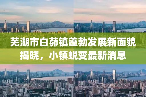 蕪湖市白茆鎮(zhèn)蓬勃發(fā)展新面貌揭曉，小鎮(zhèn)蛻變最新消息