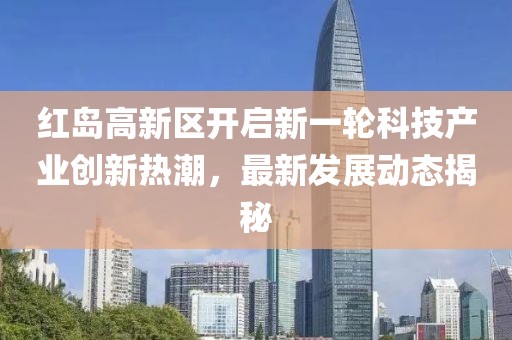 紅島高新區(qū)開(kāi)啟新一輪科技產(chǎn)業(yè)創(chuàng)新熱潮，最新發(fā)展動(dòng)態(tài)揭秘
