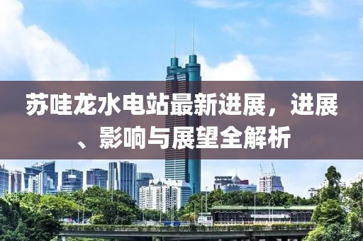 蘇哇龍水電站最新進(jìn)展，進(jìn)展、影響與展望全解析