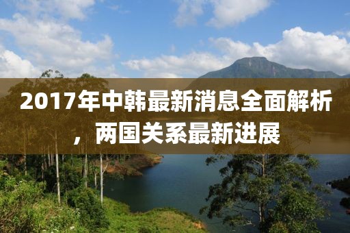 2017年中韓最新消息全面解析，兩國關(guān)系最新進(jìn)展