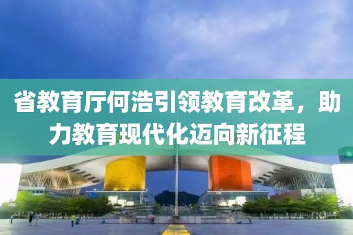 省教育廳何浩引領(lǐng)教育改革，助力教育現(xiàn)代化邁向新征程