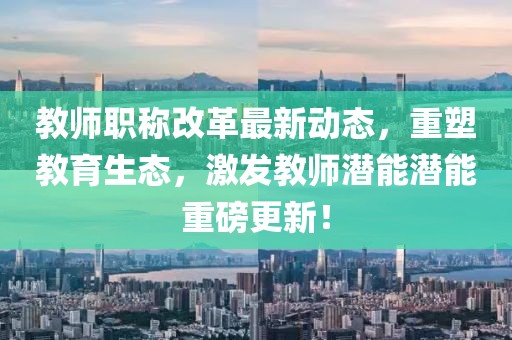 教師職稱改革最新動(dòng)態(tài)，重塑教育生態(tài)，激發(fā)教師潛能潛能重磅更新！