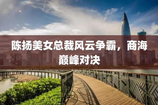 陳揚美女總裁風(fēng)云爭霸，商海巔峰對決