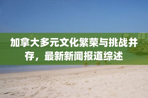 加拿大多元文化繁榮與挑戰(zhàn)并存，最新新聞報(bào)道綜述