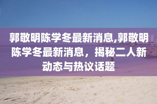 郭敬明陳學冬最新消息,郭敬明陳學冬最新消息，揭秘二人新動態(tài)與熱議話題
