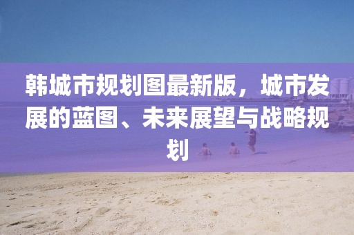 韓城市規(guī)劃圖最新版，城市發(fā)展的藍(lán)圖、未來(lái)展望與戰(zhàn)略規(guī)劃