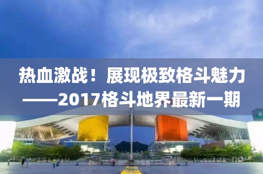 熱血激戰(zhàn)！展現(xiàn)極致格斗魅力——2017格斗地界最新一期