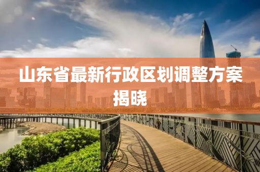 山東省最新行政區(qū)劃調(diào)整方案揭曉