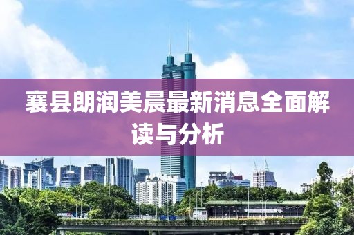 襄縣朗潤美晨最新消息全面解讀與分析