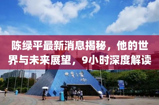 陳綠平最新消息揭秘，他的世界與未來展望，9小時深度解讀