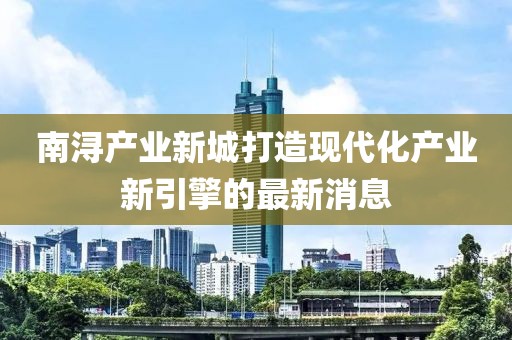 南潯產(chǎn)業(yè)新城打造現(xiàn)代化產(chǎn)業(yè)新引擎的最新消息