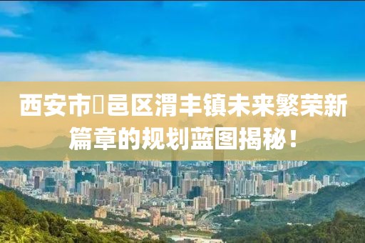 西安市鄠邑區(qū)渭豐鎮(zhèn)未來繁榮新篇章的規(guī)劃藍圖揭秘！