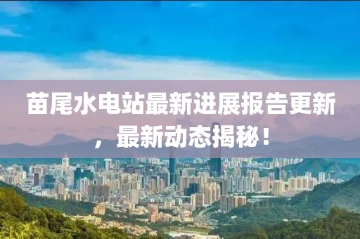 苗尾水電站最新進(jìn)展報(bào)告更新，最新動(dòng)態(tài)揭秘！
