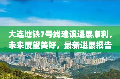 大連地鐵7號(hào)線建設(shè)進(jìn)展順利，未來(lái)展望美好，最新進(jìn)展報(bào)告