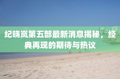 紀曉嵐第五部最新消息揭秘，經(jīng)典再現(xiàn)的期待與熱議