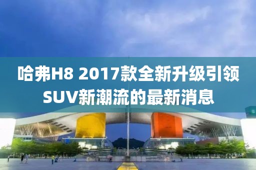 哈弗H8 2017款全新升級(jí)引領(lǐng)SUV新潮流的最新消息