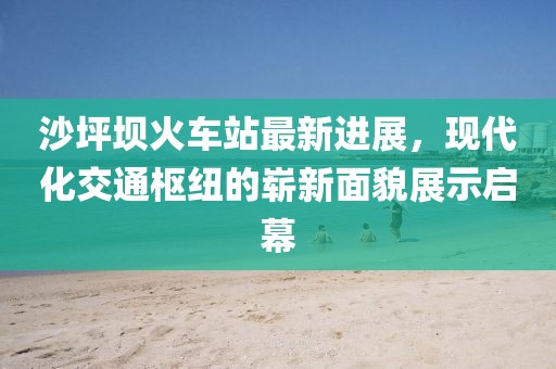 沙坪壩火車站最新進展，現(xiàn)代化交通樞紐的嶄新面貌展示啟幕