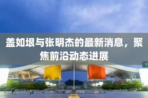 蓋如垠與張明杰的最新消息，聚焦前沿動態(tài)進(jìn)展