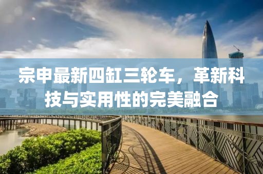 宗申最新四缸三輪車，革新科技與實用性的完美融合