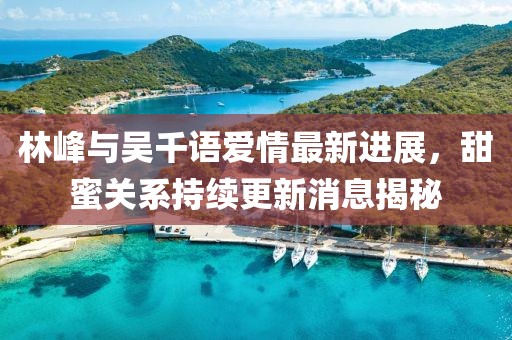 林峰與吳千語愛情最新進展，甜蜜關(guān)系持續(xù)更新消息揭秘