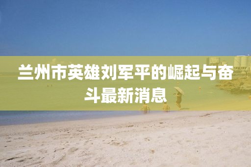 蘭州市英雄劉軍平的崛起與奮斗最新消息