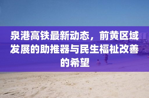 泉港高鐵最新動(dòng)態(tài)，前黃區(qū)域發(fā)展的助推器與民生福祉改善的希望