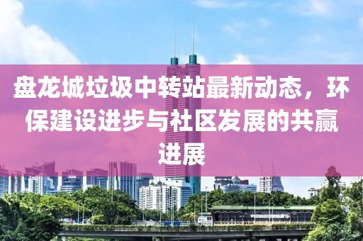盤龍城垃圾中轉(zhuǎn)站最新動(dòng)態(tài)，環(huán)保建設(shè)進(jìn)步與社區(qū)發(fā)展的共贏進(jìn)展